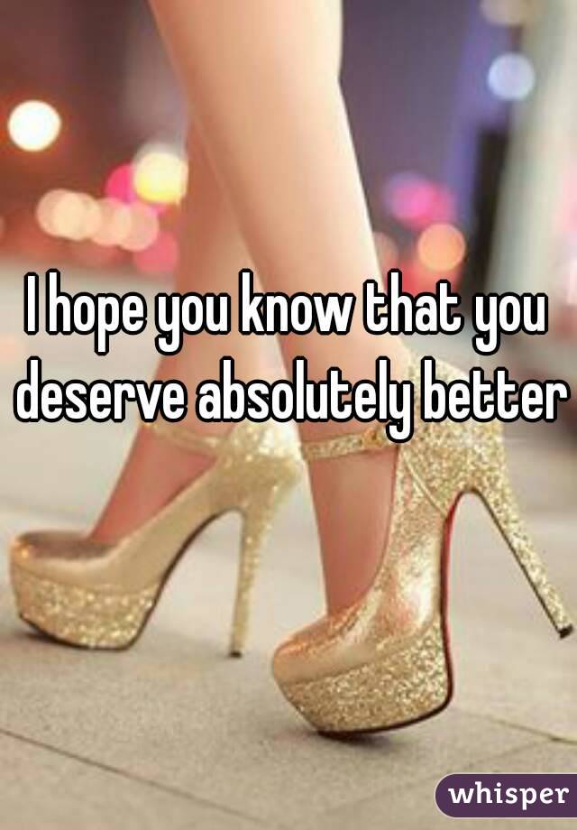 I hope you know that you deserve absolutely better