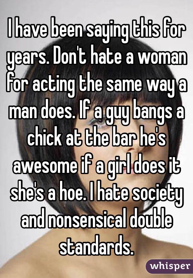 I have been saying this for years. Don't hate a woman for acting the same way a man does. If a guy bangs a chick at the bar he's awesome if a girl does it she's a hoe. I hate society and nonsensical double standards. 