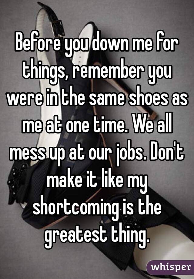 Before you down me for things, remember you were in the same shoes as me at one time. We all mess up at our jobs. Don't make it like my shortcoming is the greatest thing. 