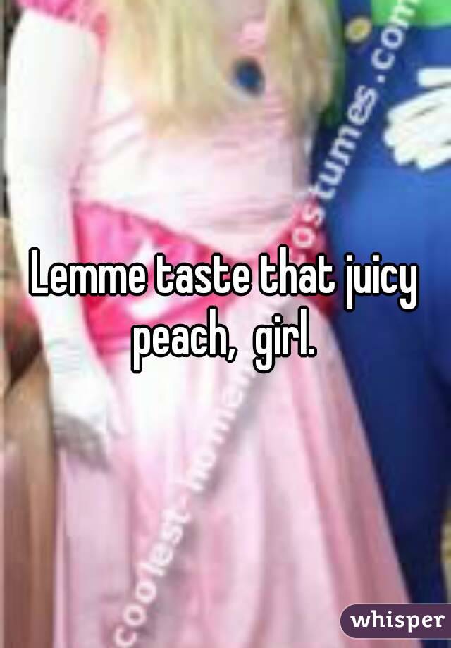 Lemme taste that juicy peach,  girl. 