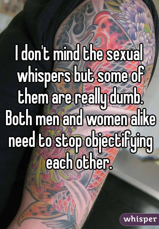 I don't mind the sexual whispers but some of them are really dumb. Both men and women alike need to stop objectifying each other. 