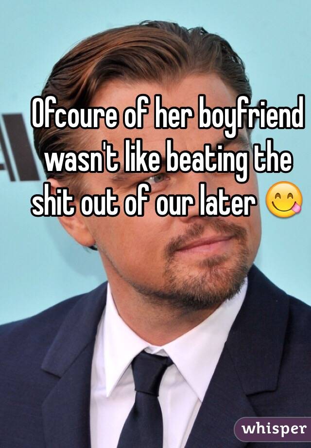 Ofcoure of her boyfriend wasn't like beating the shit out of our later 😋
