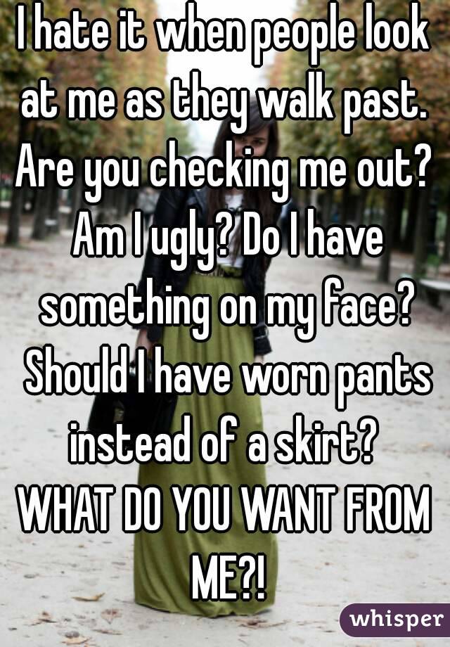 I hate it when people look at me as they walk past. 
Are you checking me out? Am I ugly? Do I have something on my face? Should I have worn pants instead of a skirt? 
WHAT DO YOU WANT FROM ME?!