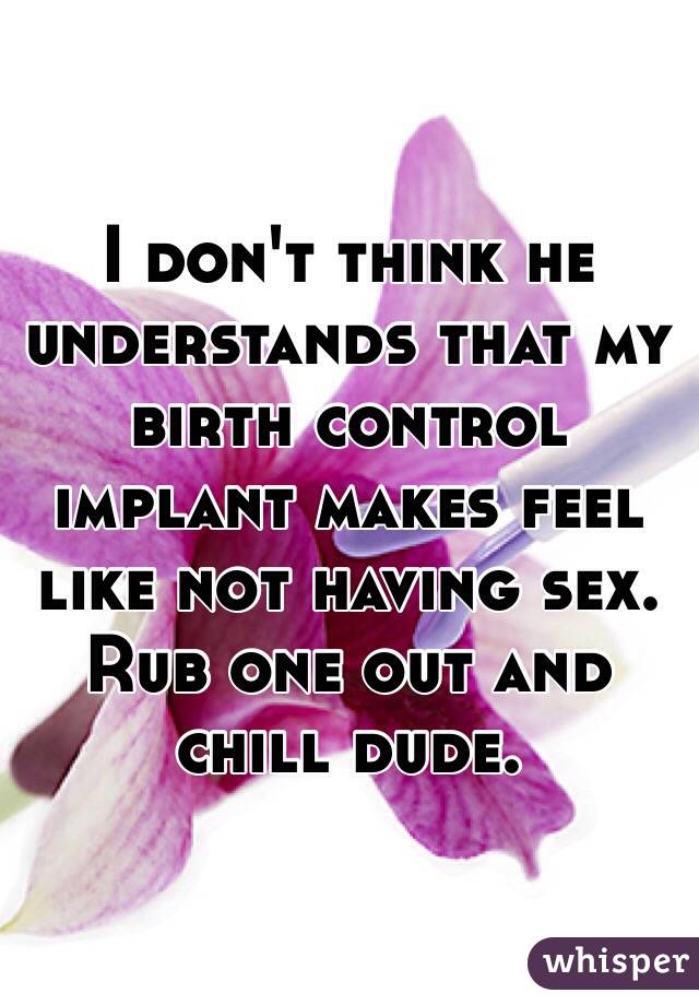 I don't think he understands that my birth control implant makes feel like not having sex. Rub one out and chill dude.