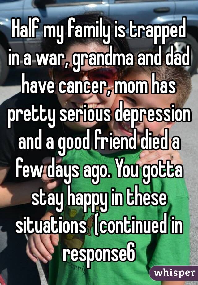 Half my family is trapped in a war, grandma and dad have cancer, mom has pretty serious depression and a good friend died a few days ago. You gotta stay happy in these situations  (continued in response6