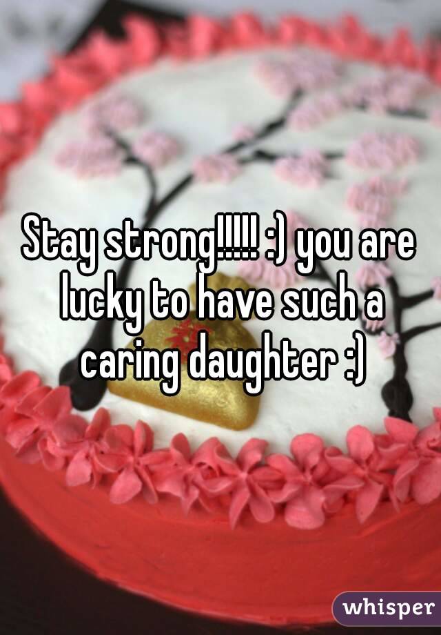 Stay strong!!!!! :) you are lucky to have such a caring daughter :)
