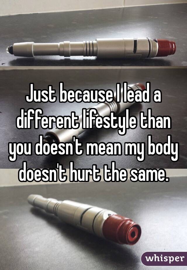 Just because I lead a different lifestyle than you doesn't mean my body doesn't hurt the same.  