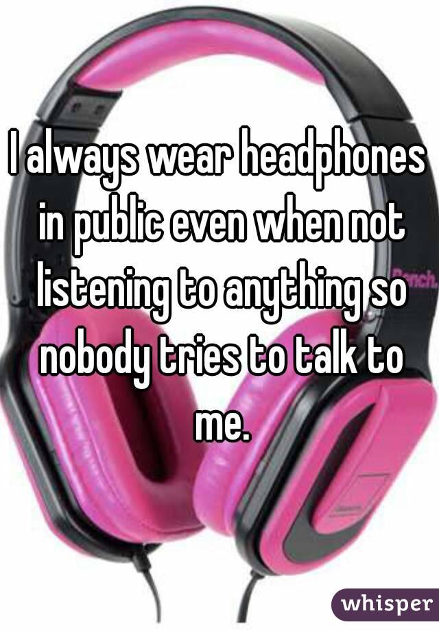 I always wear headphones in public even when not listening to anything so nobody tries to talk to me.