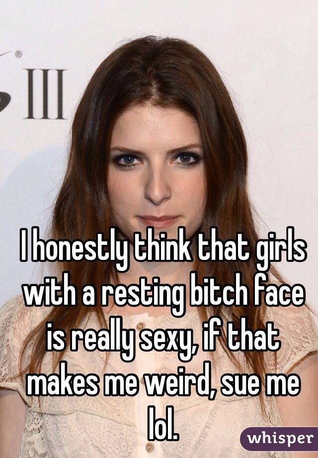 I honestly think that girls with a resting bitch face is really sexy, if that makes me weird, sue me lol.