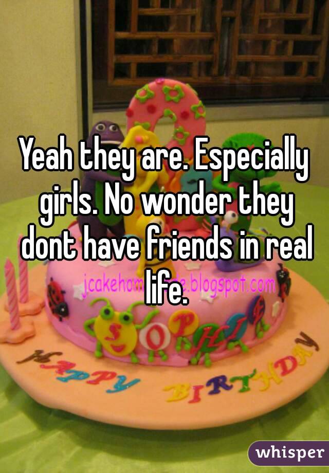 Yeah they are. Especially girls. No wonder they dont have friends in real life.