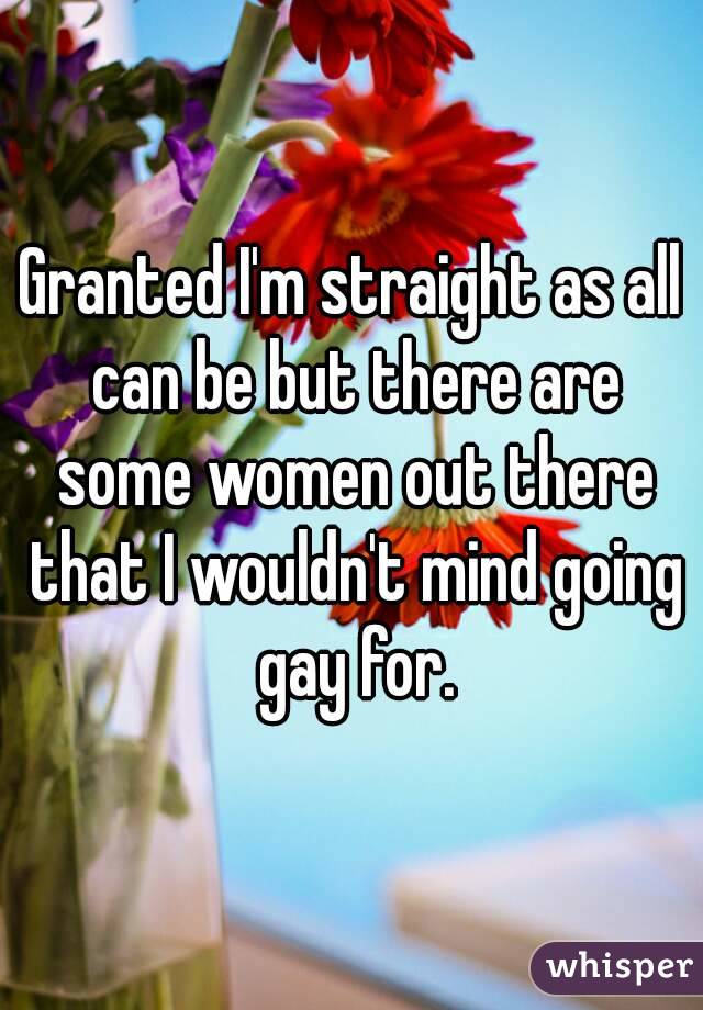 Granted I'm straight as all can be but there are some women out there that I wouldn't mind going gay for.