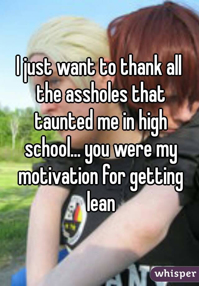 I just want to thank all the assholes that taunted me in high school... you were my motivation for getting lean