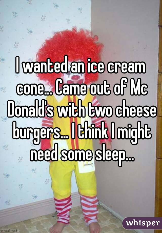 I wanted an ice cream cone... Came out of Mc Donald's with two cheese burgers... I think I might need some sleep...