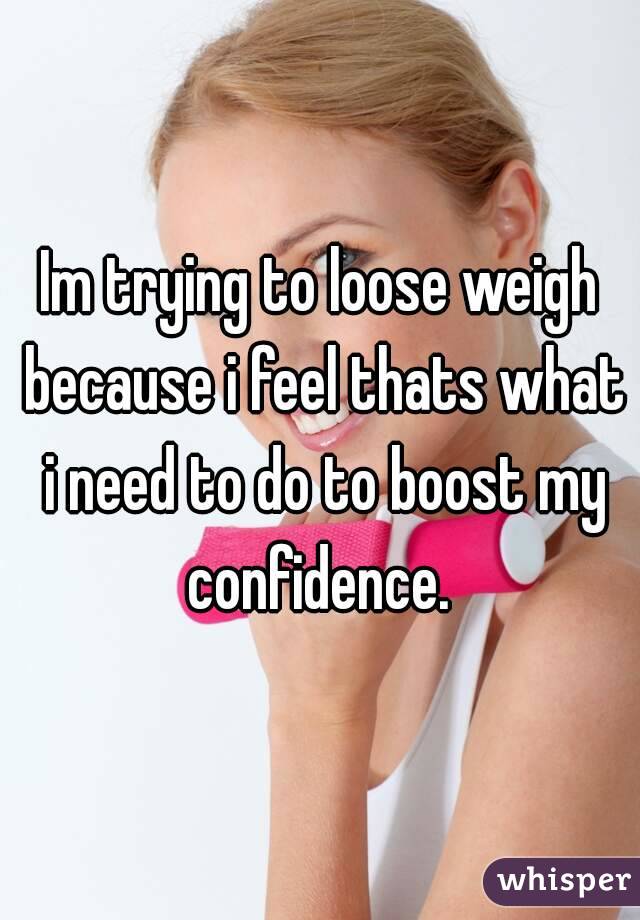 Im trying to loose weigh because i feel thats what i need to do to boost my confidence. 