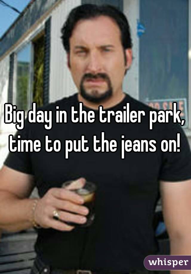 Big day in the trailer park, time to put the jeans on! 