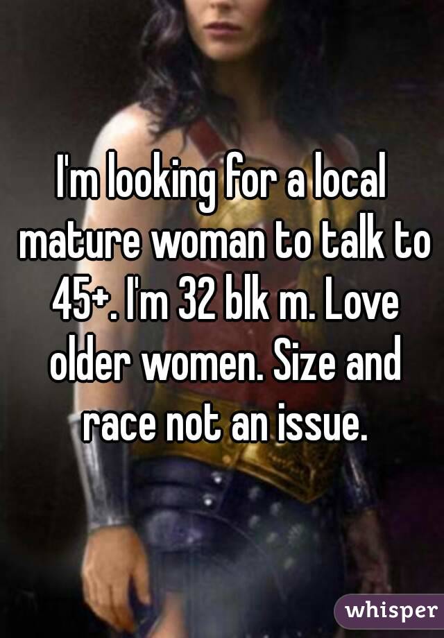 I'm looking for a local mature woman to talk to 45+. I'm 32 blk m. Love older women. Size and race not an issue.