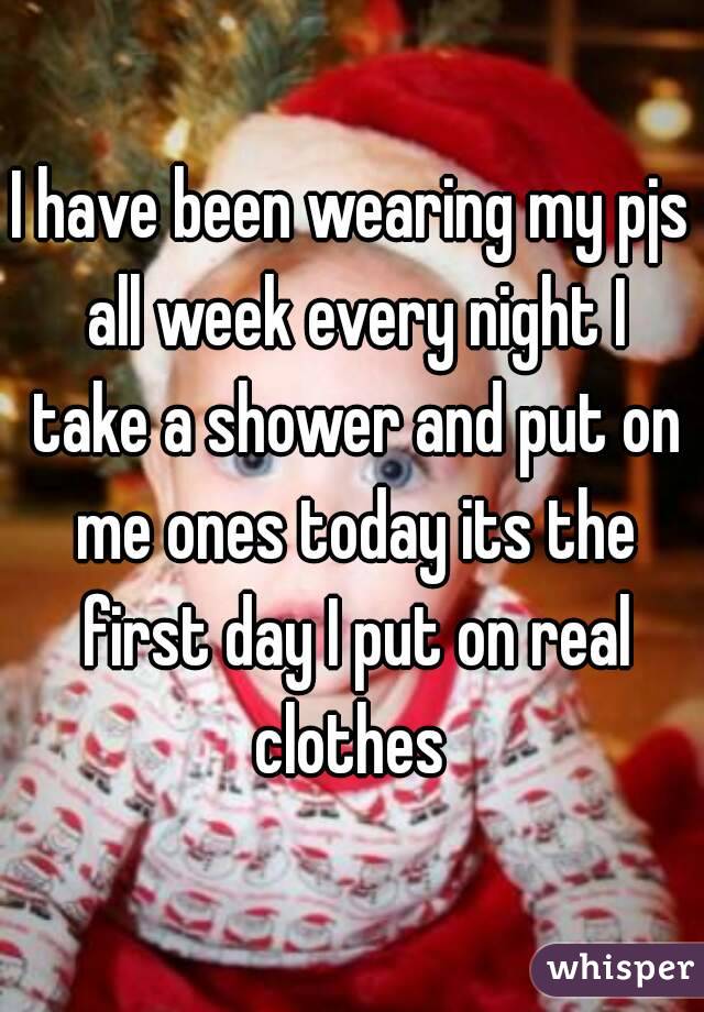 I have been wearing my pjs all week every night I take a shower and put on me ones today its the first day I put on real clothes 