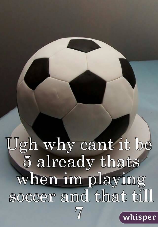 Ugh why cant it be 5 already thats when im playing soccer and that till 7 