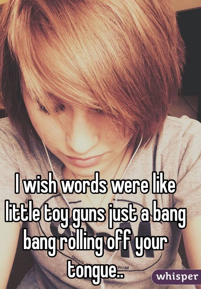 I wish words were like little toy guns just a bang bang rolling off your tongue..