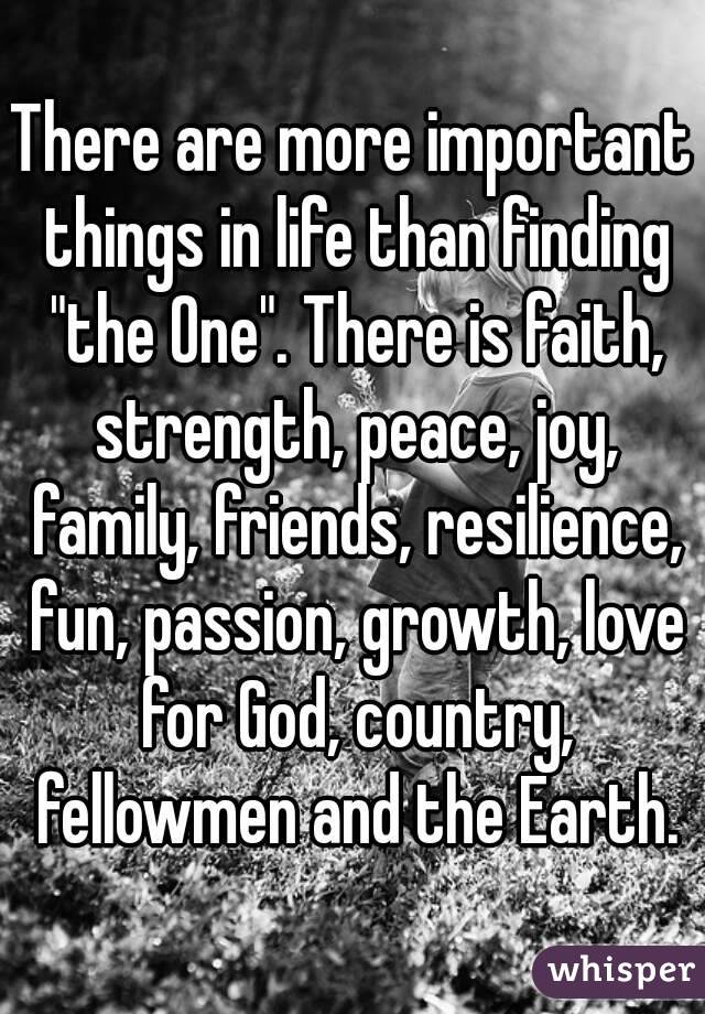 There are more important things in life than finding "the One". There is faith, strength, peace, joy, family, friends, resilience, fun, passion, growth, love for God, country, fellowmen and the Earth.