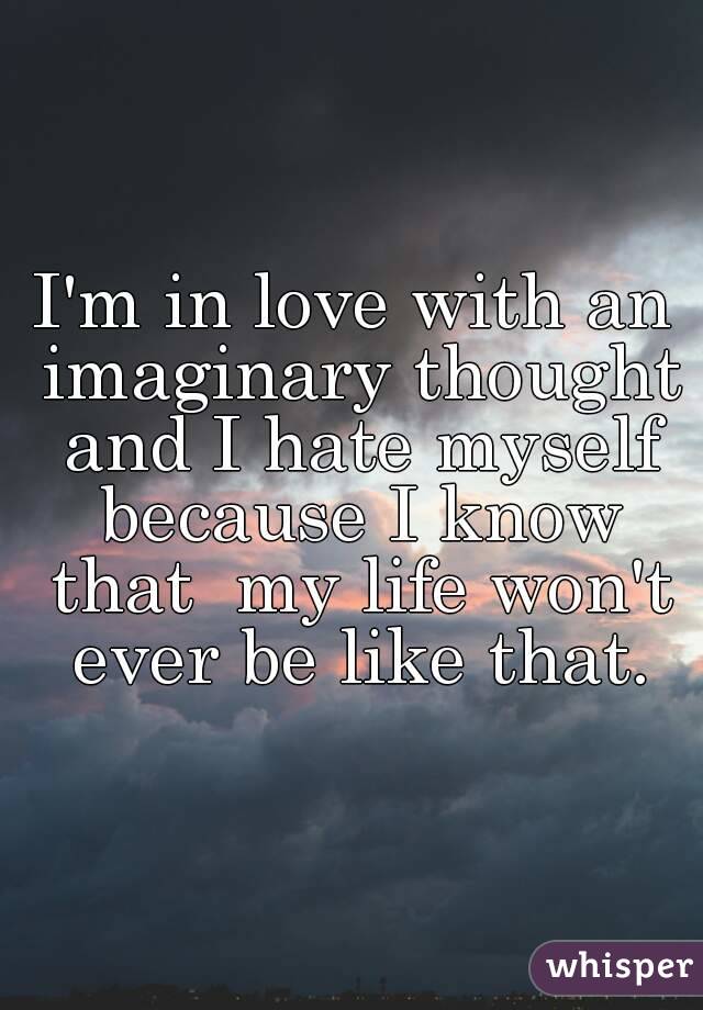 I'm in love with an imaginary thought and I hate myself because I know that  my life won't ever be like that.