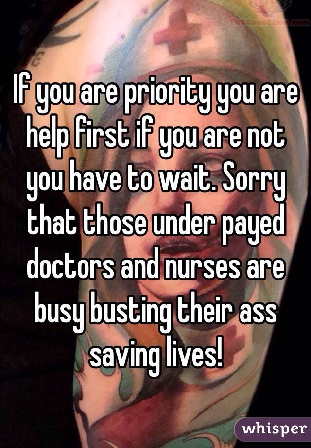 If you are priority you are help first if you are not you have to wait. Sorry that those under payed doctors and nurses are busy busting their ass saving lives! 