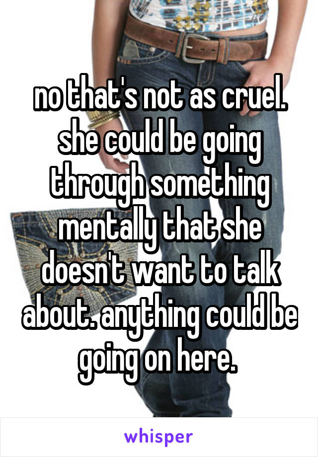 no that's not as cruel. she could be going through something mentally that she doesn't want to talk about. anything could be going on here. 