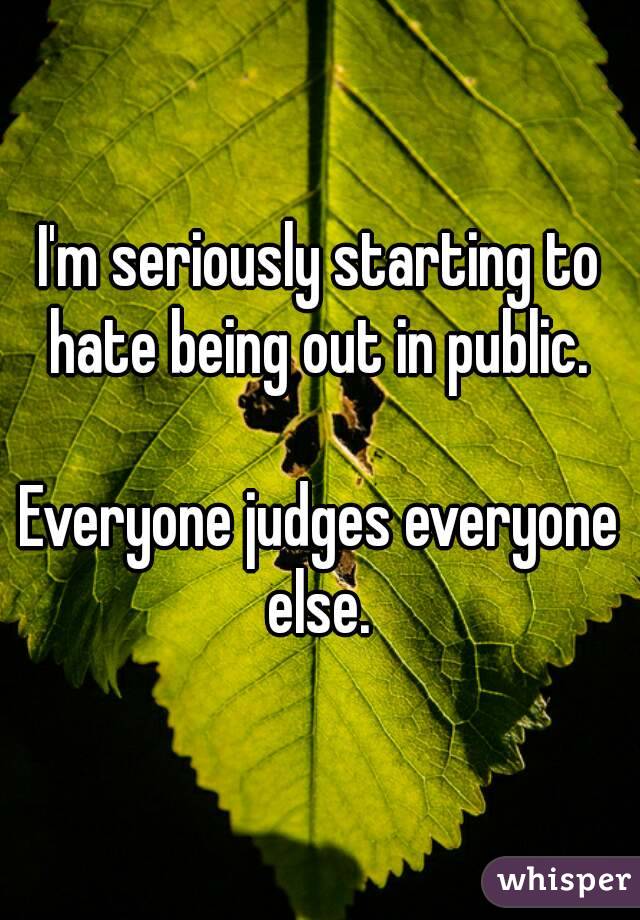 I'm seriously starting to hate being out in public. 

Everyone judges everyone else. 