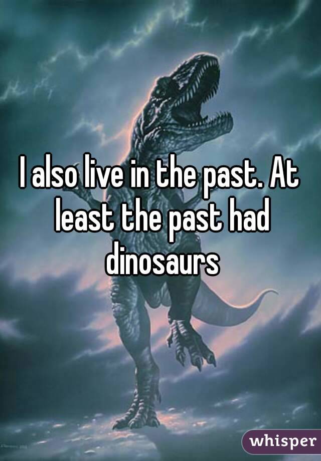 I also live in the past. At least the past had dinosaurs
