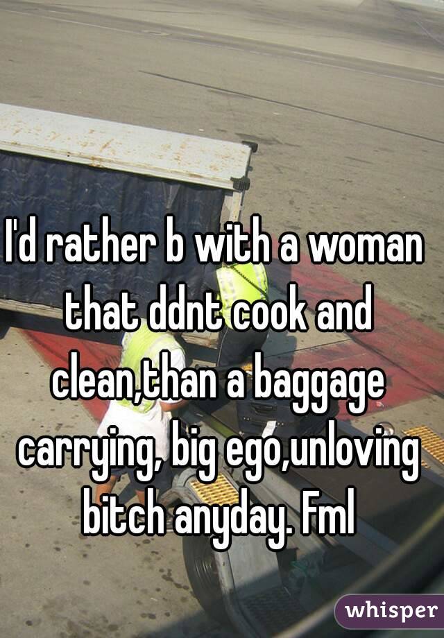 I'd rather b with a woman that ddnt cook and clean,than a baggage carrying, big ego,unloving bitch anyday. Fml