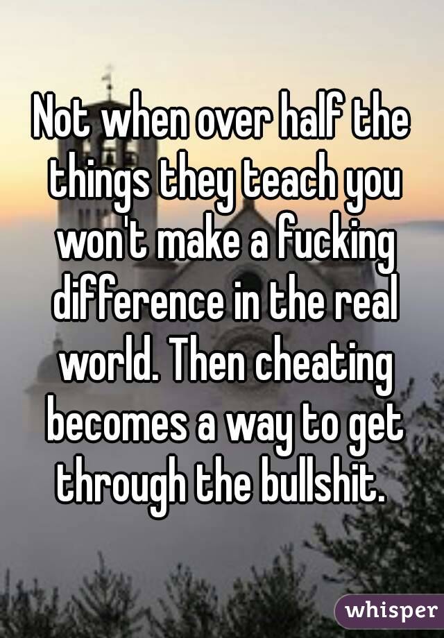 Not when over half the things they teach you won't make a fucking difference in the real world. Then cheating becomes a way to get through the bullshit. 
