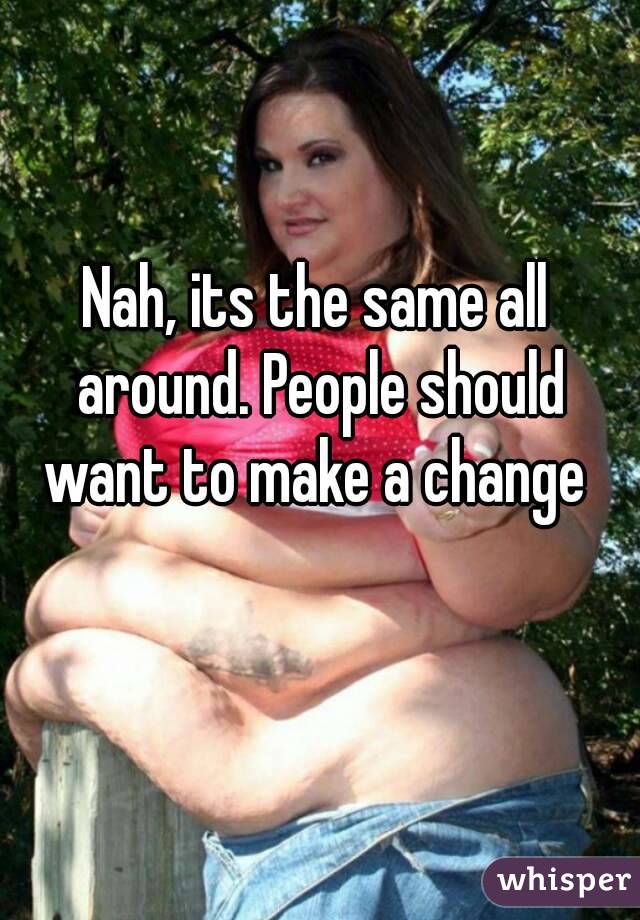 Nah, its the same all around. People should want to make a change 