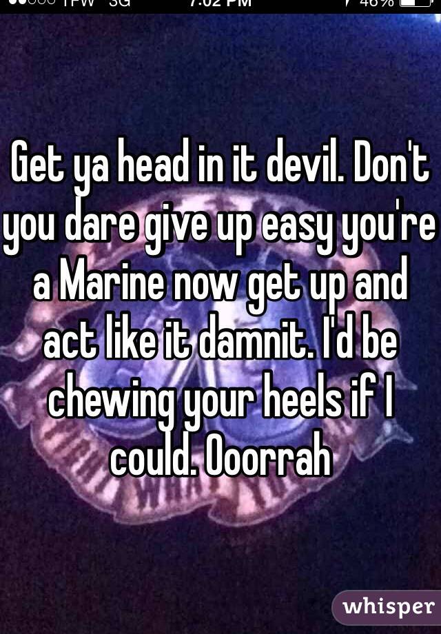 Get ya head in it devil. Don't you dare give up easy you're a Marine now get up and act like it damnit. I'd be chewing your heels if I could. Ooorrah