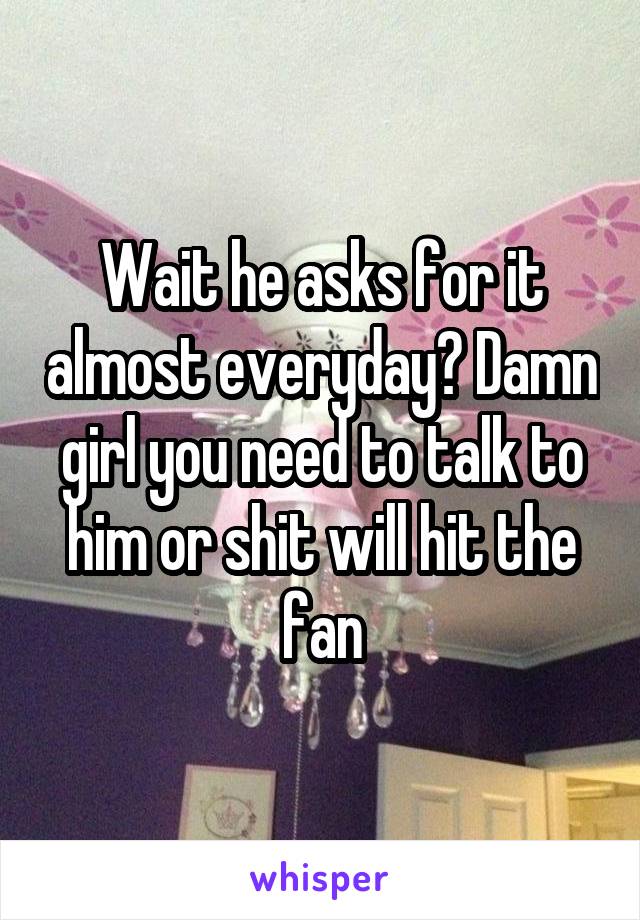 Wait he asks for it almost everyday? Damn girl you need to talk to him or shit will hit the fan