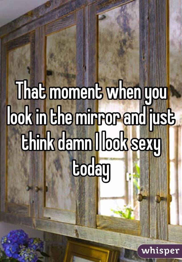 That moment when you look in the mirror and just think damn I look sexy today 