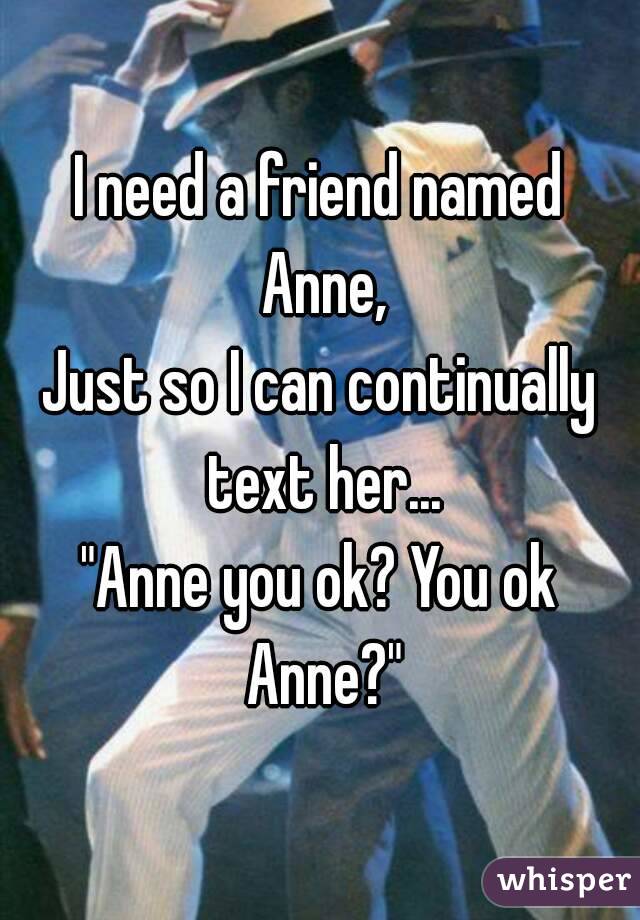 I need a friend named Anne,
Just so I can continually text her...
"Anne you ok? You ok Anne?"