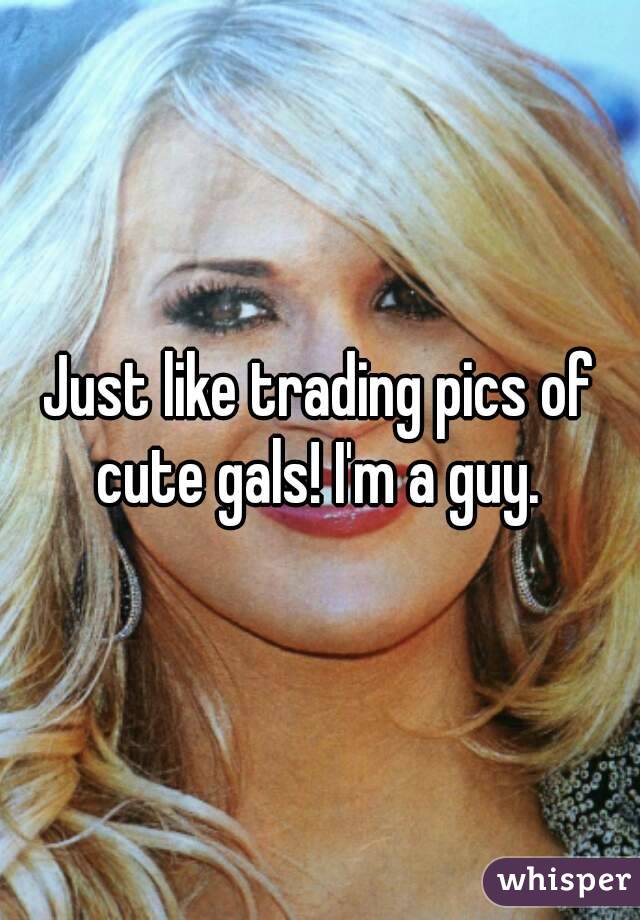 Just like trading pics of cute gals! I'm a guy. 