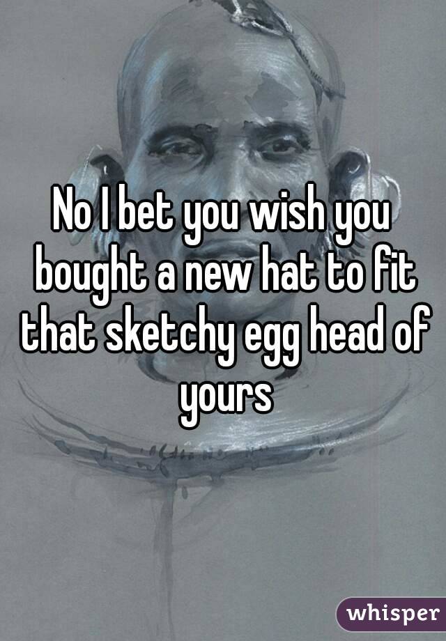 No I bet you wish you bought a new hat to fit that sketchy egg head of yours