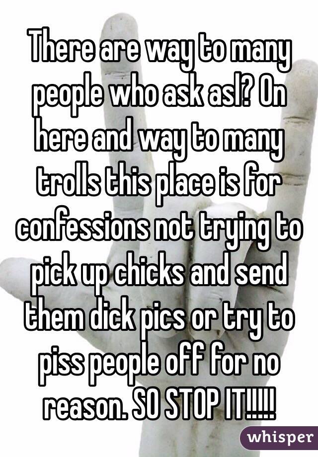 There are way to many people who ask asl? On here and way to many trolls this place is for confessions not trying to pick up chicks and send them dick pics or try to piss people off for no reason. SO STOP IT!!!!!