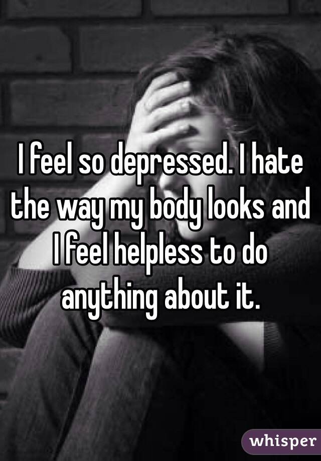 I feel so depressed. I hate the way my body looks and I feel helpless to do anything about it.