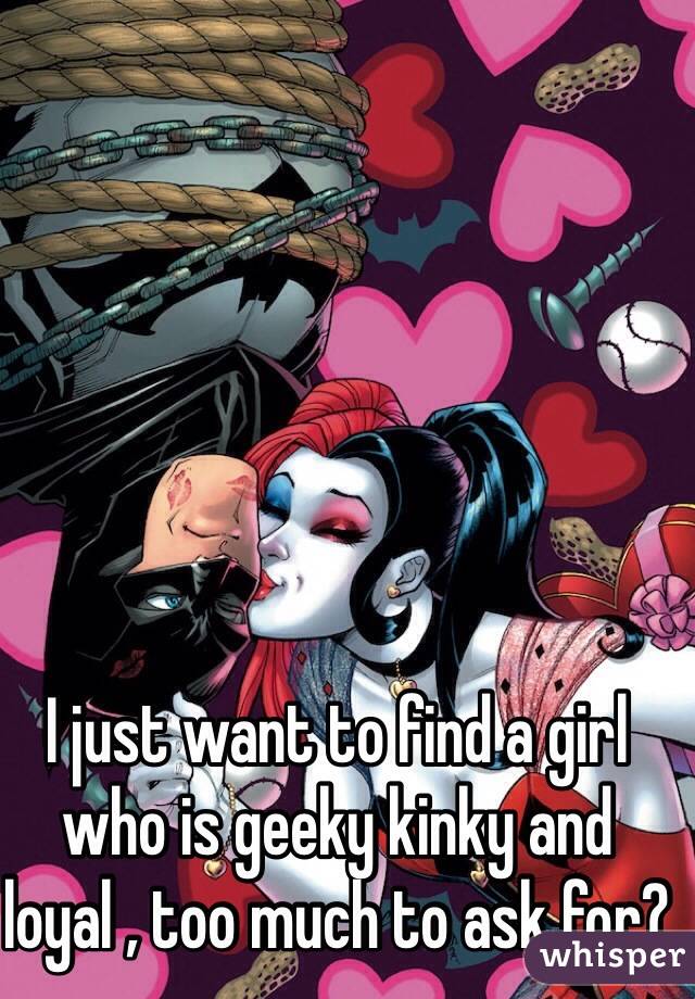 I just want to find a girl who is geeky kinky and loyal , too much to ask for? 