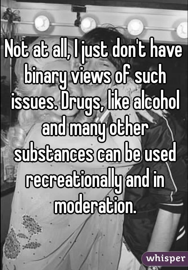Not at all, I just don't have binary views of such issues. Drugs, like alcohol and many other substances can be used recreationally and in moderation.