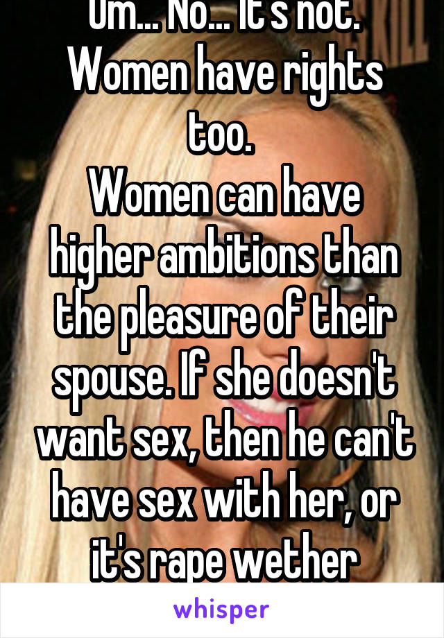 Um... No... It's not.
Women have rights too. 
Women can have higher ambitions than the pleasure of their spouse. If she doesn't want sex, then he can't have sex with her, or it's rape wether they're married or not.