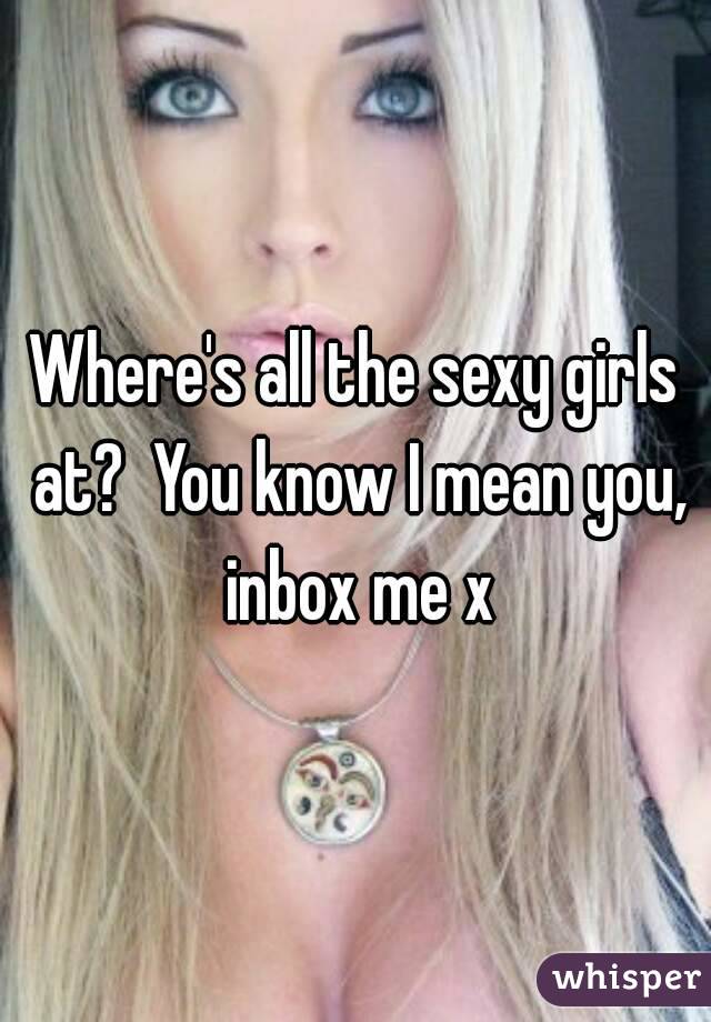 Where's all the sexy girls at?  You know I mean you, inbox me x