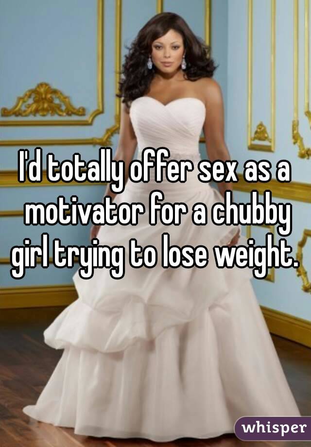 I'd totally offer sex as a motivator for a chubby girl trying to lose weight. 
