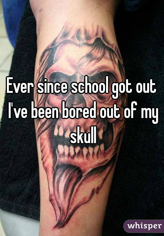 Ever since school got out I've been bored out of my skull