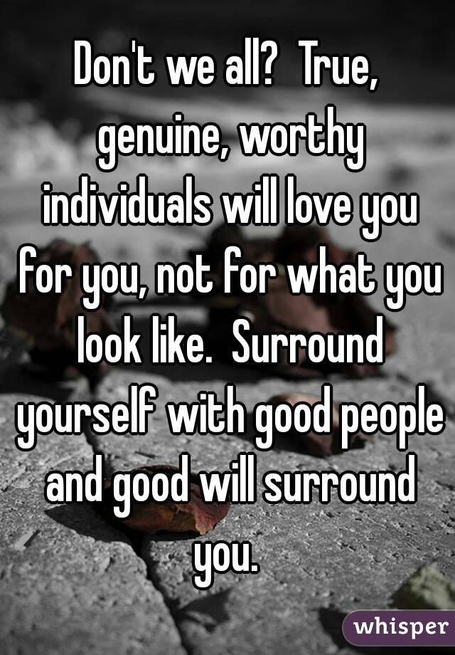 Don't we all?  True, genuine, worthy individuals will love you for you, not for what you look like.  Surround yourself with good people and good will surround you. 