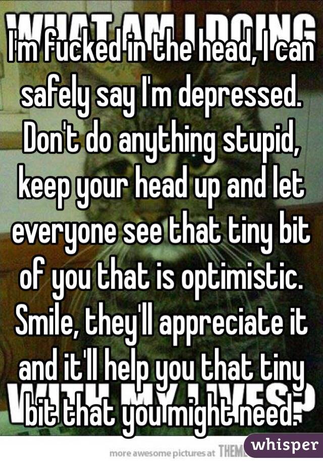 I'm fucked in the head, I can safely say I'm depressed. Don't do anything stupid, keep your head up and let everyone see that tiny bit of you that is optimistic. Smile, they'll appreciate it and it'll help you that tiny bit that you might need.