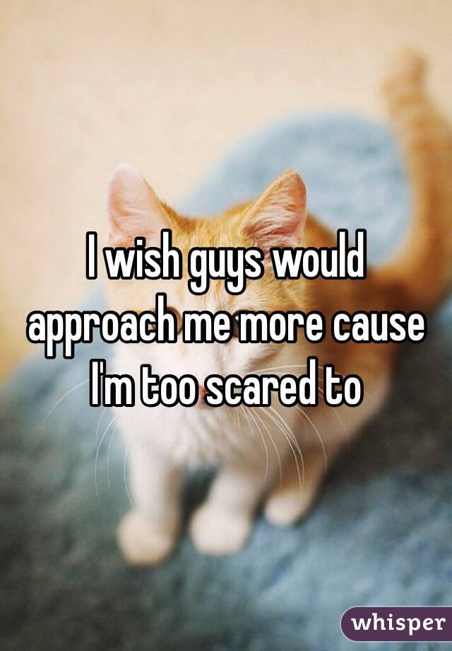 I wish guys would approach me more cause I'm too scared to