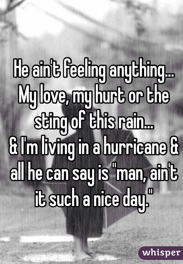 He ain't feeling anything...
My love, my hurt or the sting of this rain...
& I'm living in a hurricane & all he can say is "man, ain't it such a nice day." 